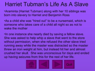 Harriet Tubman’s Life As A Slave Araminta (Harriet Tubman) along with her 10 siblings was born into slavery to Harriet and Benjamin Ross As a child she was “hired out” to be a nursemaid, which is someone who takes care of a child all night so as not to wake the mother In one instance she nearly died by saving a fellow slave.  She was asked to help whip a slave that went to the store without permission, when she refused the other slave tried running away while the master was distracted so the master threw an iron weight at him, but instead hit her and almost crushed her skull.  She was unconscious for days and ended up having seizures from this for the rest of her life.  Quit 