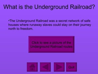 What is the Underground Railroad? Quit The Underground Railroad was a secret network of safe houses where runaway slaves could stay on their journey north to freedom.  Click to see a picture of the Underground Railroad routes 