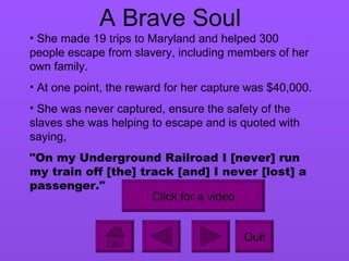 A Brave Soul She made 19 trips to Maryland and helped 300 people escape from slavery, including members of her own family. At one point, the reward for her capture was $40,000. She was never captured, ensure the safety of the slaves she was helping to escape and is quoted with saying,  "On my Underground Railroad I [never] run my train off [the] track [and] I never [lost] a passenger."   Quit Click for a video 