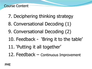 Course Content 7. Deciphering thinking strategy 8. Conversational Decoding (1) 9. Conversational Decoding (2) 10. Feedback -  ‘Bring it to the table’ 11. ‘Putting it all together’ 12. Feedback –  Continuous Improvement PME 