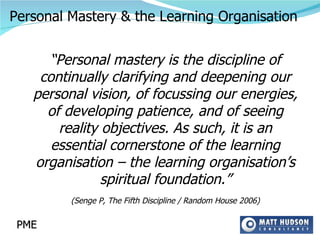 “ Personal mastery is the discipline of continually clarifying and deepening our personal vision, of focussing our energies, of developing patience, and of seeing reality objectives. As such, it is an essential cornerstone of the learning organisation – the learning organisation’s spiritual foundation.” (Senge P, The Fifth Discipline / Random House 2006) PME Personal Mastery & the Learning Organisation 