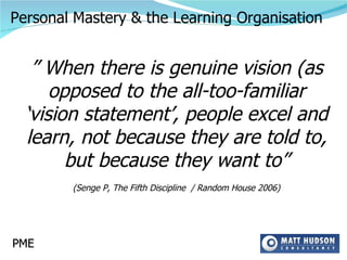 ”  When there is genuine vision (as opposed to the all-too-familiar ‘vision statement’, people excel and learn, not because they are told to, but because they want to” (Senge P, The Fifth Discipline  / Random House 2006) PME Personal Mastery & the Learning Organisation 
