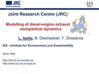 Institute for Environment and Sustainability                            1




       Joint Research Centre (JRC)

   Modelling of diesel-engine exhaust
          nanoparticle dynamics

                                L. Isella, B. Giechaskiel, Y. Drossinos
IES - Institute for Environment and Sustainability

Ispra, Italy

http://ies.jrc.ec.europa.eu
http://www.jrc.ec.europa.eu
 
