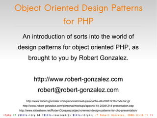 Object Oriented Design Patterns for PHP <?php   if  ( $this ->try && ! $this ->succeed())  $this ->try++;  /* Robert Gonzalez, 2008-12-18 */   ?> An introduction of sorts into the world of design patterns for object oriented PHP, as brought to you by Robert Gonzalez. http://www.robert-gonzalez.com [email_address] http://www.robert-gonzalez.com/personal/meetups/apache-49-20081218-code.tar.gz http://www.robert-gonzalez.com/personal/meetups/apache-49-20081218-presentation.odp http://www.slideshare.net/RobertGonzalez/object-oriented-design-patterns-for-php-presentation/ 