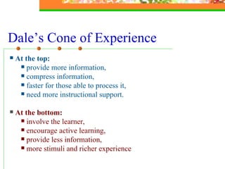 Dale’s Cone of Experience At the top:   provide more information,  compress information, faster for those able to process it,  need more instructional support. At the bottom: involve the learner, encourage active learning,  provide less information,  more stimuli and richer experience 