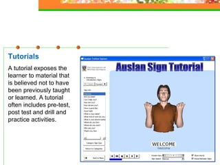 Tutorials A tutorial exposes the learner to material that is believed not to have been previously taught or learned. A tutorial often includes pre-test, post test and drill and practice activities.   