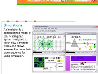 Simulations A simulation is a computerized model of  real  or  imagined  system designed to teach how a system works and allows learners to create their own sequence for using simulation.  
