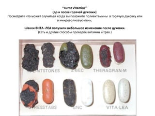 “ Burnt Vitamins”  ( до и после   горячей духовки )  Посмотрите что может случиться когда вы положите поливитамины  в горячую духовку или в микроволновую печь .    Шакли ВИТА- ЛЕА получили небольшое изменение после духовки .  ( Есть и другие способы проверок витамин и трав. ) 