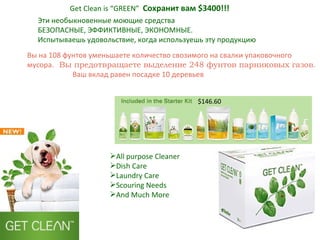 Get Clean is “GREEN”   Сохранит вам  $ 3400 !!! All purpose Cleaner Dish Care Laundry Care Scouring Needs And Much More Эти необыкновенные моющие средства БЕЗОПАСНЫЕ, ЭФФИКТИВНЫЕ, ЭКОНОМНЫЕ. Испытываешь удовольствие, когда используешь эту продукцию $146.60 Вы на 108 фунтов уменьшаете количество свозимого на свалки упаковочного мусора.  Вы предотвращаете выделение 248 фунтов парниковых газов .  Ваш вклад равен посадке 10 деревьев 