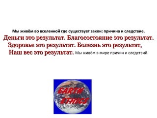 Мы живём во вселенной   где существует закон :  причина и следствие . Деньги это результат. Благосостояние это результат. Здоровье это результат. Болезнь это результат,  Наш   вес это результат.  Мы живём в мире причин и следствий. 