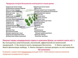 Продукция которая большинство используется в наших домах. Средство для мытья посуды  Средство для мытья машин  Хозяйственные моющие средства  Зубная паста  Крем по уходу кожи рук  Моющее средство для посудомойки  Продукты заменяющие еду  Препараты регулирования холестеролла  Мыло для лица  Дезинфицирующее средство  Дезодорант  Крема для тела  Средство для похудения  Шампунь для волос  Пятновыводитель  Диетическая клетчатка  Чистящее средство для духовки  Лосьоны для лица  Продукция для спорта  Чистящее средство для плиты  Травяные чаи  Детские витамины Слабительные  Крем от загара  Кондиционер для волос  Косметика Моющее средство для индустрии  Маска для лица  Помады  Духи  Крем для лица  Поливитамины Фильтрованная вода  Очистители воздуха   Моющее средство для стекал  Моющее средство для белья Средство для укрепления волос  Крема для мужчин Витамины для особых назначений  Антистатик  для белья Покупая товары каждодневного спроса в компании Шакли,   вы можете иметь всё.  1. Вы пользуетесь замечательной, экономной, эффективной не химической  продукцией.  2. Вы можете иметь продукцию бесплатно.  3. Иметь зарплату. 4. Иметь финансовую свободу.  5.  Иметь поездки в лучшие резорты за счет компании.   По статистике : В среднем, каждая семья  ежемесячно  расходует $175 –  $ 2 50  покупая в разных магазинах продукцию каждодневного спроса.   