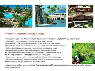 Уникальный курорт Hilton Waikoloa Village   •  Насладитесь одним из  “ Лучших мест для отдыха  ” , согласно издательству Condé Nast,   …за счет Шакли •  Позагорайте на 62 акрах солнечного курорта на берегу океана •  Прибывайте в свою комнату по воде или в вагоне монорельсовой дороги •  Расслабьтесь в трех пресных бассейнах, два из которых имеют водопады и горки •  Займитесь подводным плаванием в частной лагуне площадью 4 акра •  Вкусите блюда мирового класса в 9 различных ресторанах и буфетах •  Побалуйте себя в спа и спортклубе, расположенных в изумительном месте  •  Сыграйте раунд в гольф на 2 профессиональных площадках  •  Порезвитесь в дельфинами на программе Dolphin Quest  в Waikoloa Village •  Воспользуйтесь правом на модернизацию номера и специальные экскурсии •  Пообщайтесь с самыми успешными лидерами Шакли Или вы можете вообще ничего не делать.  Просто расслабьтесь!  Это ваша награда за тяжелую работу. Aloha! ( гавайск.  Добро пожаловать!) 