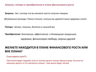 Затраты, потери и приобретения в плане финансового роста Затраты :   Нет, потому что вы меняете место покупки товаров. Потери :   Шлаки, токсины, болезни и лишний вес Приобретения :  Экономную, эффективную  и безвредную продукцию, здоровье, финансовую свободу, верных друзей ( Возможные расходы :  Ровно столько, сколько вы думаете ваше здоровье стоит ) ЖЕЛАЕТЕ НАХОДИТСЯ В ПЛАНЕ ФИНАНСОВОГО РОСТА ИЛИ ВНЕ ПЛАНА ? Счастливого пути !!! . Твоя жизнь будет трудной, если ты хочешь делать только простые вещи. Но если ты захочешь делать то что смотрится сложно - твоя жизнь будет лёгкой. 