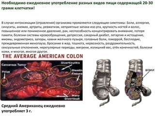 Необходимо ежедневное  употребление разных видов пищи содержащей 20-30 грамм клетчатки! В случае интоксикации (отравления) организма проявляются следующие симптомы: Боли,   аллергия, синуситы, анемия, артриты, ревматизм, неприятные запахи изо рта, хрупкость ногтей и волос, повышенное или пониженное давление, рак, неспособность концентрировать внимание, потеря памяти, болезни системы кровообращения, депрессия, сахарный диабет, летаргия и истощение, миомы, эндометриоз, запоры, камни желчного пузыря, головные боли, геморрой, бесплодие, преждевременная менопауза, бросание в жар, тошнота, нервозность,   раздражительность, сексуальные отклонения, нерегулярные периоды, мигрени, излишний вес, отёк конечностей, болезни кожи, и многое, многое другое. Средний Американец ежедневно употребляет 3 г.  