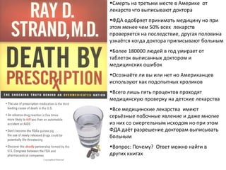 Смерть на третьим месте в Америке  от лекарств что выписывают доктора  ФДА одобряет принимать медицину но при этом менее чем 50 %  всех   лекарств проверяется на последствие, другая половина узнаётся когда доктора приписывают больным Более 180000 людей в год умирает от таблеток выписанных доктором и медицинских ошибок Осознаёте ли вы или нет но Американцев используют как подопытных кроликов Всего лишь пять процентов проходят  медицинскую проверку на детские лекарства Все медицинские лекарства  имеют серьёзные побочные явление и даже многие из них со смертельным исходом но при этом ФДА даёт разрешение докторам выписывать больным Вопрос :  Почему ?  Ответ можно найти в других книгах 
