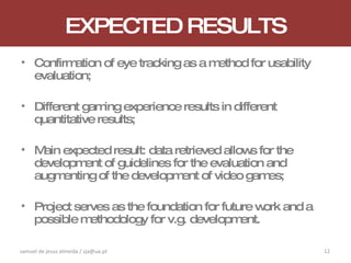 EXPECTED RESULTS Confirmation of eye tracking as a method for usability evaluation; Different gaming experience results in different quantitative results; Main expected result: data retrieved allows for the development of guidelines for the evaluation and augmenting of the development of video games; Project serves as the foundation for future work and a possible methodology for v.g. development. samuel de jesus almeida / sja@ua.pt 