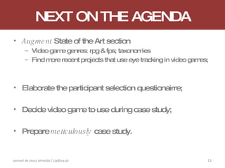 NEXT ON THE AGENDA Augment  State of the Art section Video game genres: rpg & fps; taxonomies Find more recent projects that use eye tracking in video games; Elaborate the participant selection questionairre; Decide video game to use during case study; Prepare  meticulously  case study. samuel de jesus almeida / sja@ua.pt 