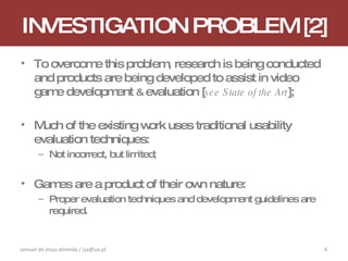 INVESTIGATION PROBLEM [2] To overcome this problem, research is being conducted and products are being developed to assist in video game development  &  evaluation [ see State of the Art ]; Much of the existing work uses traditional usability evaluation techniques: Not incorrect, but limited; Games are a product of their own nature: Proper evaluation techniques and development guidelines are required. samuel de jesus almeida / sja@ua.pt 