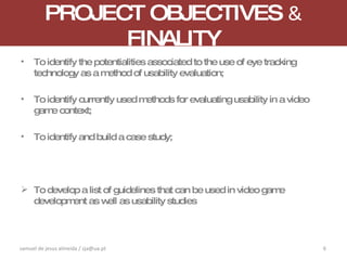 PROJECT OBJECTIVES  &   FINALITY To identify the potentialities associated to the use of eye tracking technology as a method of  usability evaluation; To identify currently used methods for evaluating usability in a video game context; To identify and build a case study; To develop a list of guidelines that can be used in video game development as well as usability studies samuel de jesus almeida / sja@ua.pt 