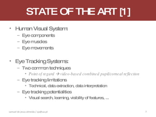 STATE OF THE ART [1] Human Visual System: Eye components Eye muscles Eye movements Eye Tracking Systems: Two common techniques Point of regard    video-based combined pupil/corneal reflection Eye tracking limitations Technical, data extraction, data interpretation Eye tracking potentialities Visual search, learning, visibility of features, ... samuel de jesus almeida / sja@ua.pt 