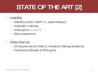 STATE OF THE ART [2] Usability Definitions (ISO n.9241-11; Jakob Nielsen); Evaluation methods; Video game  usability ? Game experience Video Games VG taxonomies (M. Wolf, C. Crawford, Rollings & Adams); First-Person Shooter & RPG genre samuel de jesus almeida / sja@ua.pt 
