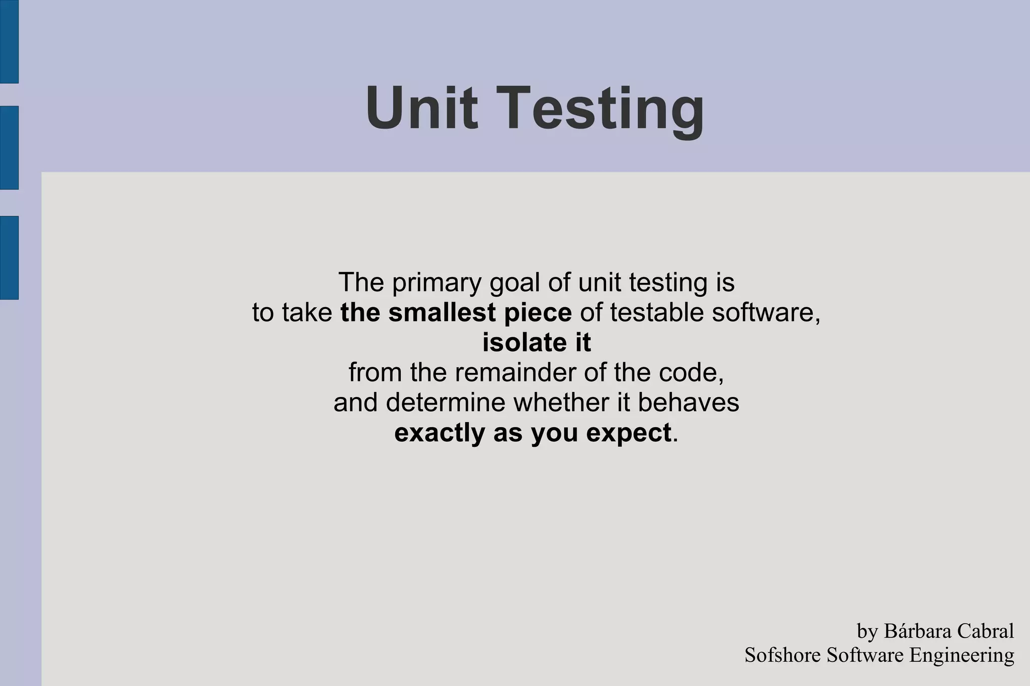 Unit Testing The primary goal of unit testing is  to take  the smallest piece  of testable software,  isolate it   from the remainder of the code,  and determine whether it behaves  exactly as you expect .  by Bárbara Cabral Sofshore Software Engineering 