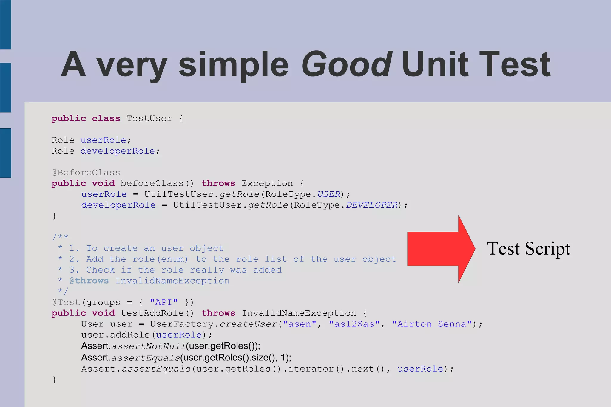 A very simple  Good  Unit Test public   class  TestUser { Role  userRole ; Role  developerRole ; @BeforeClass public   void  beforeClass()  throws  Exception { userRole  = UtilTestUser. getRole (RoleType. USER ); developerRole  = UtilTestUser. getRole (RoleType. DEVELOPER ); } /** *   1.   To   create   an   user   object   *   2.   Add   the   role(enum)   to   the   role   list   of   the   user   object   *   3.   Check   if   the   role   really   was   added *   @throws   InvalidNameException */ @Test (groups = {  &quot;API&quot;  }) public   void  testAddRole()  throws  InvalidNameException { User user = UserFactory. createUser ( &quot;asen&quot; ,  &quot;as12$as&quot; ,  &quot;Airton Senna&quot; ); user.addRole( userRole ); Assert. assertNotNull (user.getRoles()); Assert. assertEquals (user.getRoles().size(), 1); Assert. assertEquals (user.getRoles().iterator().next(),  userRole ); } Test Script 