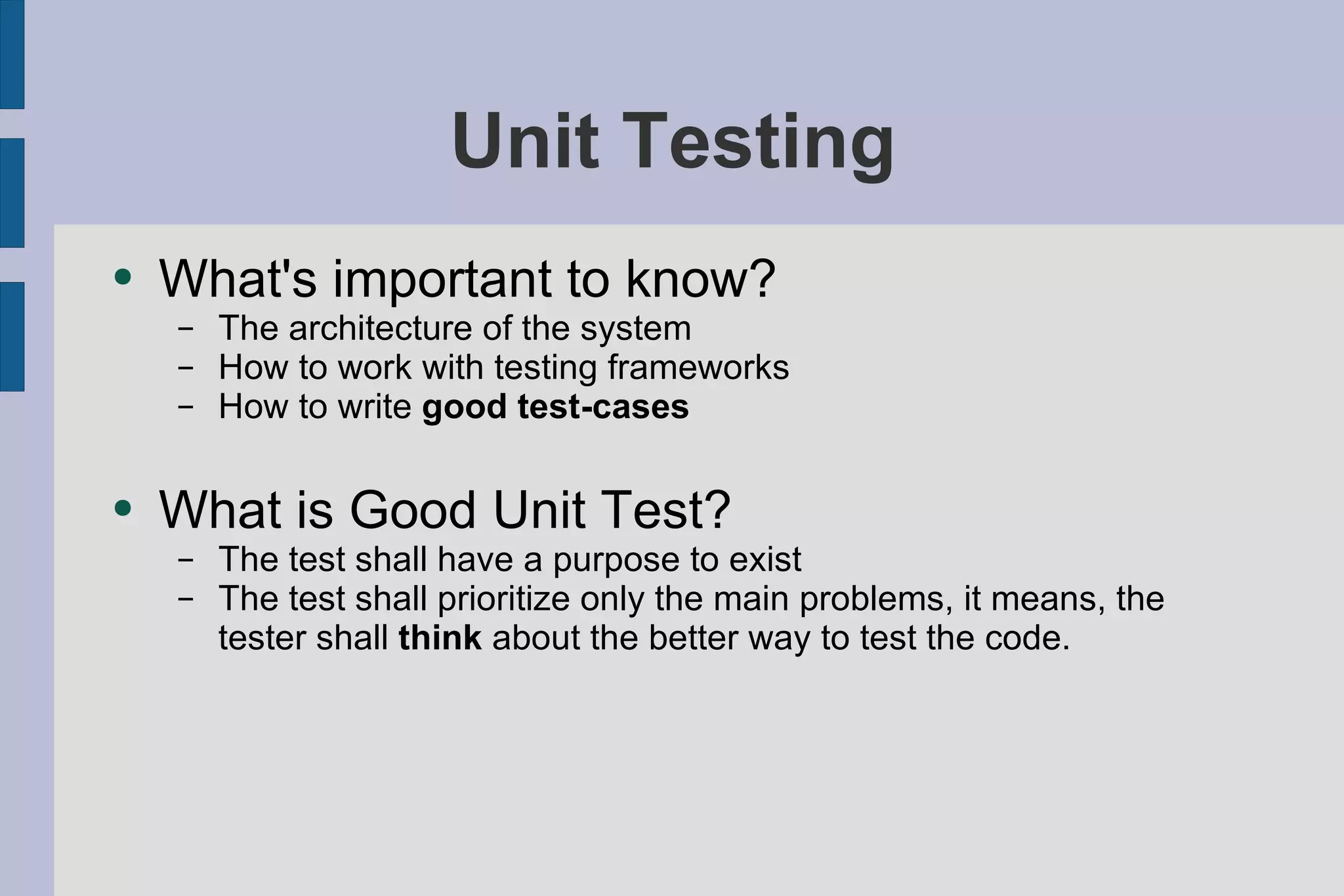 Unit Testing What's important to know? The architecture of the system How to work with testing frameworks  How to write  good test-cases What is Good Unit Test? The test shall have a purpose to exist The test shall prioritize only the main problems, it means, the tester shall  think  about the better way to test the code.  