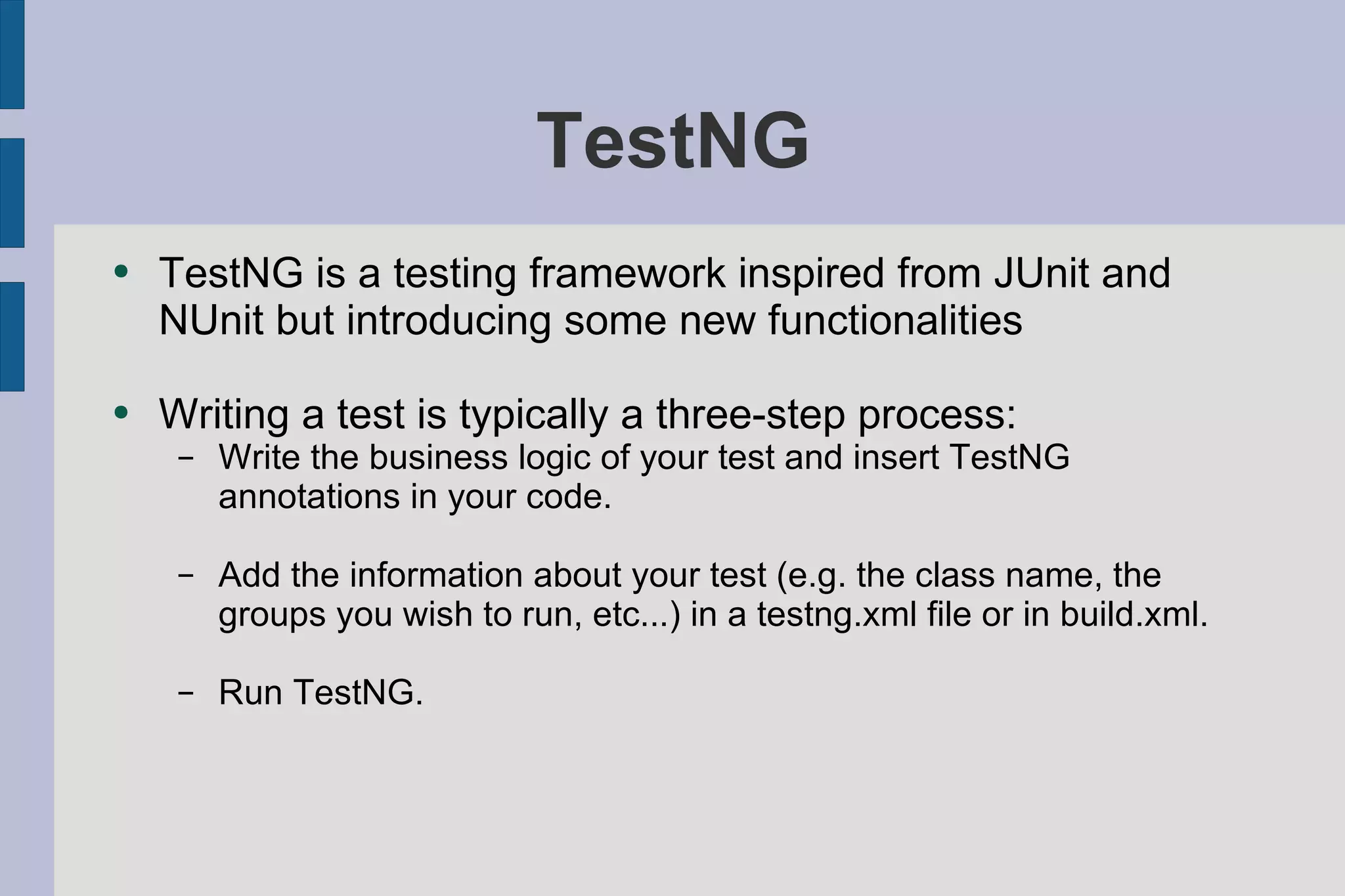 TestNG TestNG is a testing framework inspired from JUnit and NUnit but introducing some new functionalities Writing a test is typically a three-step process: Write the business logic of your test and insert TestNG annotations in your code. Add the information about your test (e.g. the class name, the groups you wish to run, etc...) in a testng.xml file or in build.xml. Run TestNG. 