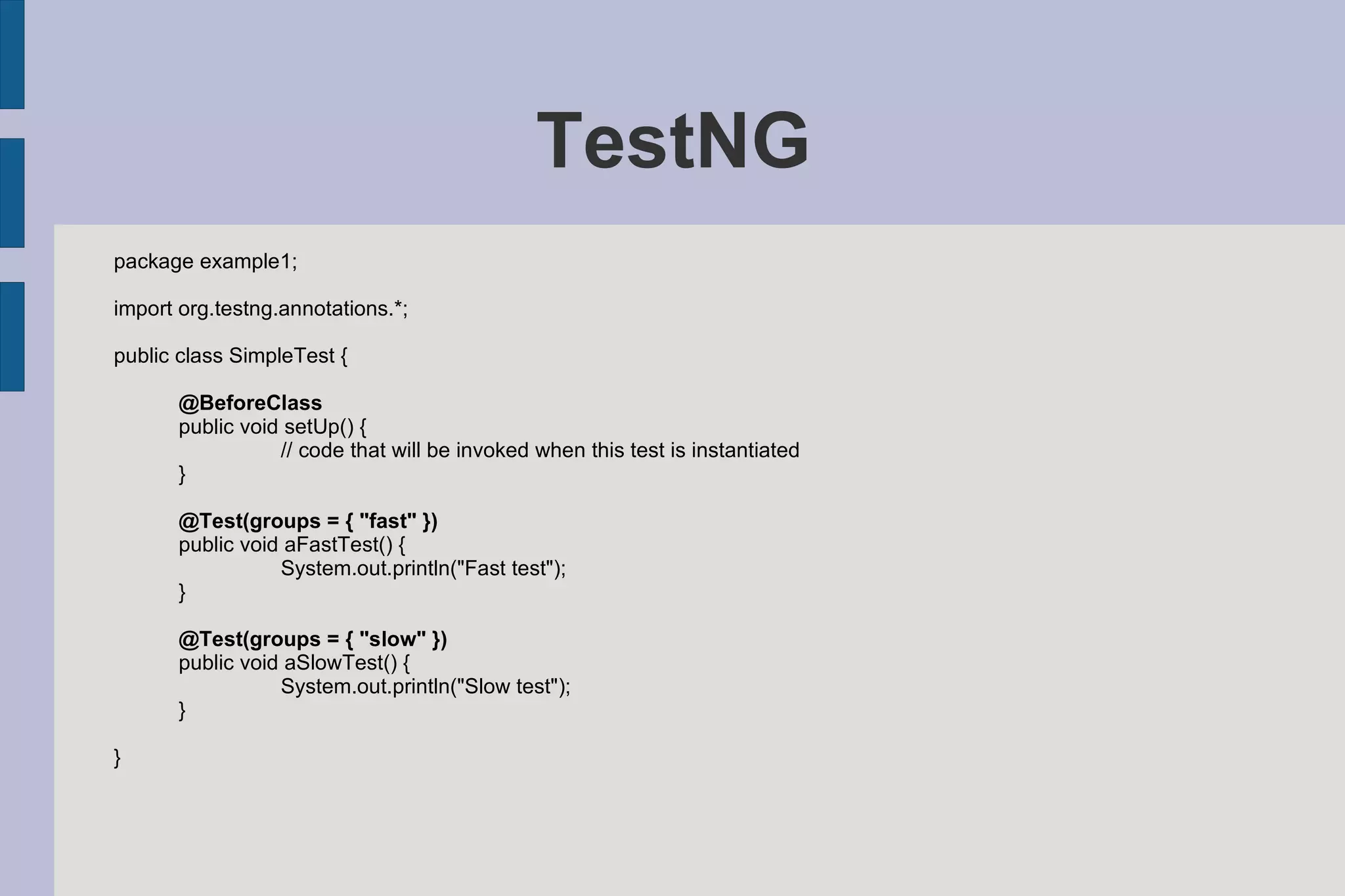 TestNG package example1; import org.testng.annotations.*; public class SimpleTest { @BeforeClass public void setUp() { // code that will be invoked when this test is instantiated } @Test(groups = { &quot;fast&quot; }) public void aFastTest() { System.out.println(&quot;Fast test&quot;); } @Test(groups = { &quot;slow&quot; }) public void aSlowTest() { System.out.println(&quot;Slow test&quot;); } } 