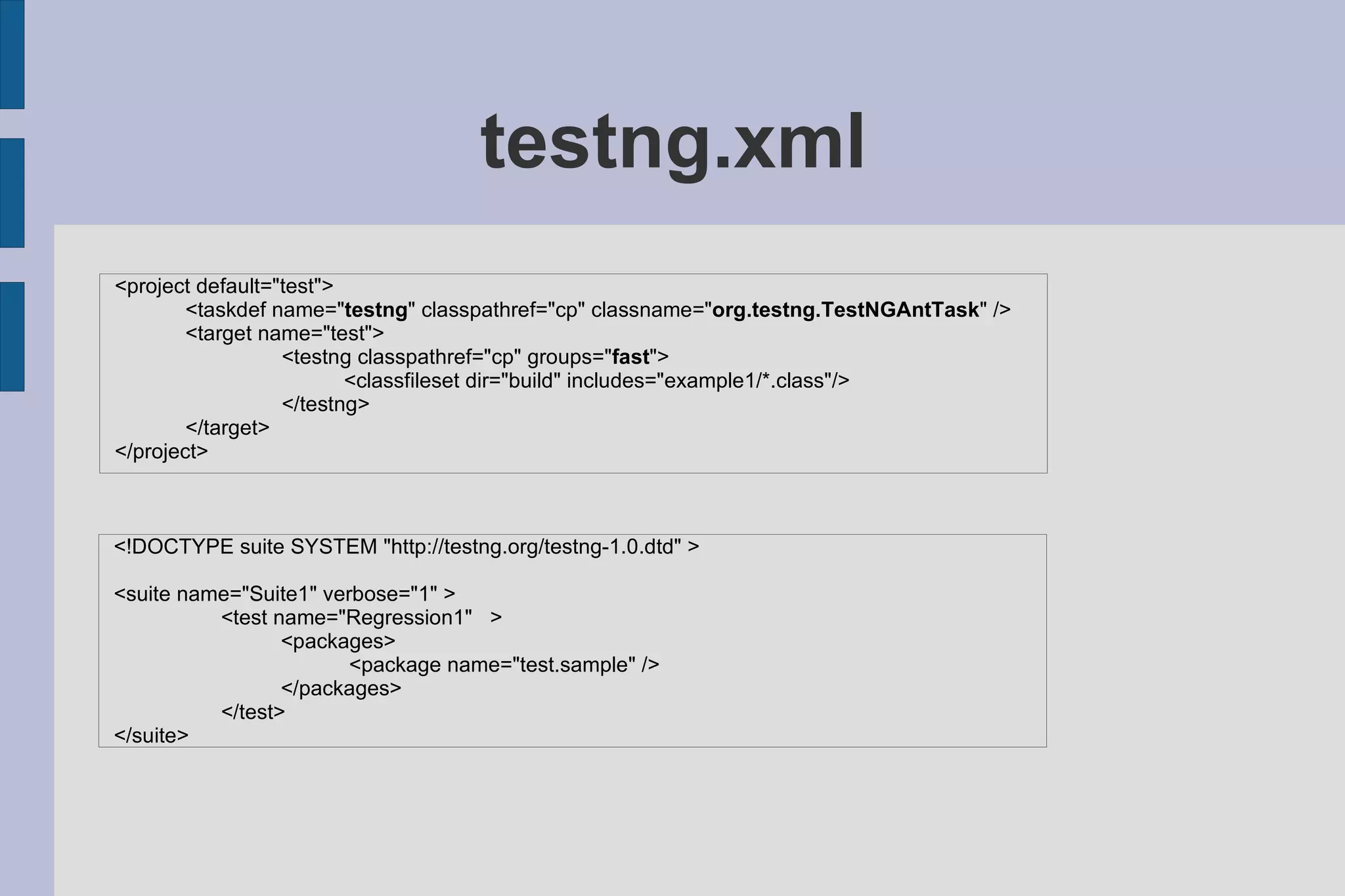 testng.xml <project default=&quot;test&quot;> <taskdef name=&quot; testng &quot; classpathref=&quot;cp&quot; classname=&quot; org.testng.TestNGAntTask &quot; /> <target name=&quot;test&quot;> <testng classpathref=&quot;cp&quot; groups=&quot; fast &quot;> <classfileset dir=&quot;build&quot; includes=&quot;example1/*.class&quot;/> </testng> </target> </project> <!DOCTYPE suite SYSTEM &quot;http://testng.org/testng-1.0.dtd&quot; > <suite name=&quot;Suite1&quot; verbose=&quot;1&quot; > <test name=&quot;Regression1&quot;  > <packages>   <package name=&quot;test.sample&quot; /> </packages> </test> </suite> 