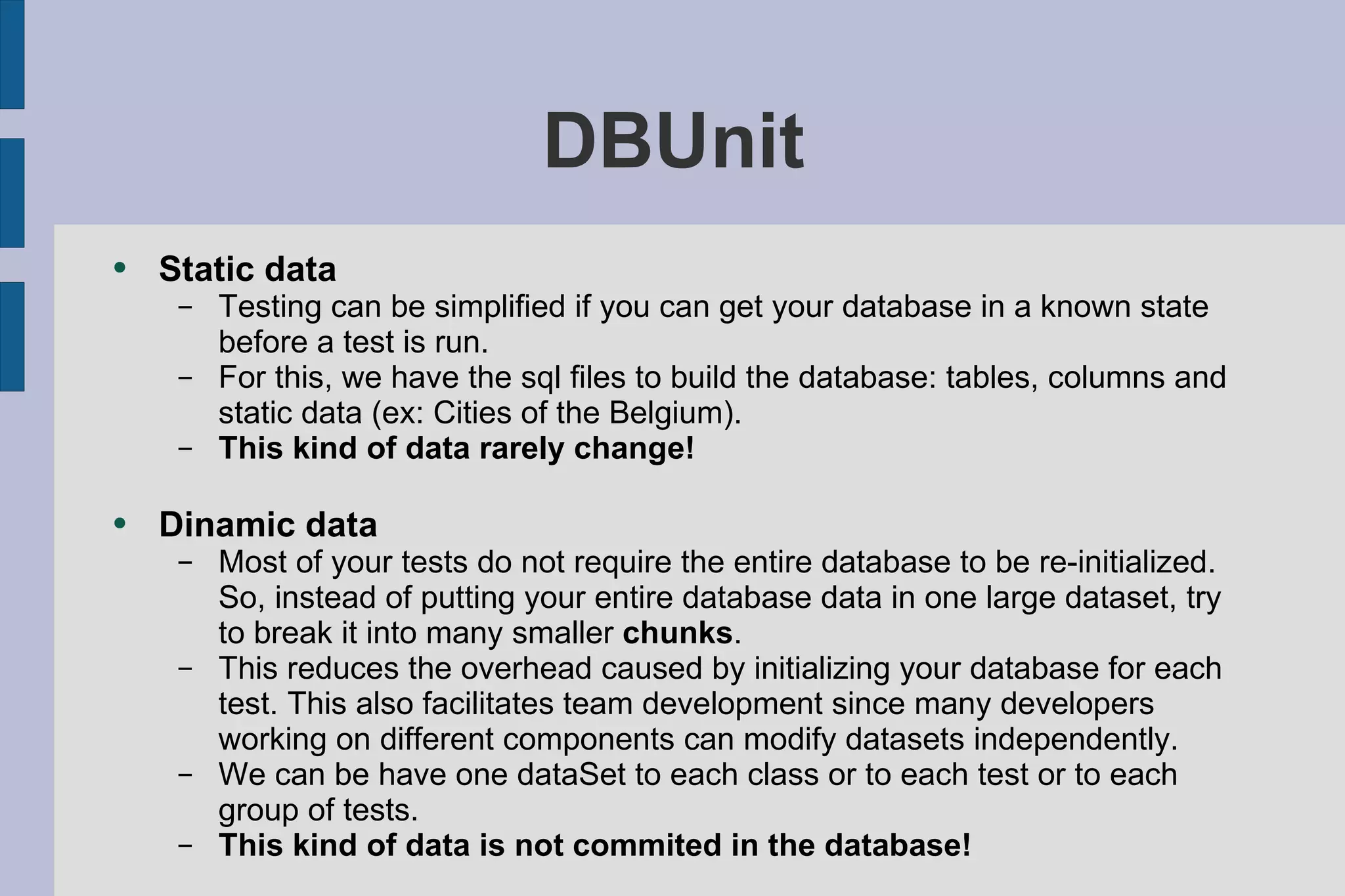 DBUnit Static data Testing can be simplified if you can get your database in a known state before a test is run.  For this, we have the sql files to build the database: tables, columns and static data (ex: Cities of the Belgium).  This kind of data rarely change! Dinamic data Most of your tests do not require the entire database to be re-initialized. So, instead of putting your entire database data in one large dataset, try to break it into many smaller  chunks . This reduces the overhead caused by initializing your database for each test. This also facilitates team development since many developers working on different components can modify datasets independently. We can be have one dataSet to each class or to each test or to each group of tests.  This kind of data is not commited in the database! 