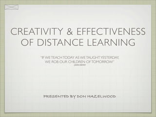 CREATIVITY & EFFECTIVENESS
  OF DISTANCE LEARNING
     “IF WE TEACH TODAY AS WE TAUGHT YESTERDAY,
         WE ROB OUR CHILDREN OF TOMORROW”
                      - JOHN DEWEY




      PRESENTED BY DON HAZELWOOD
 