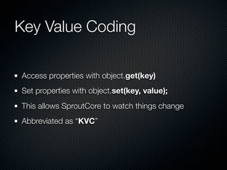Key Value Coding

Access properties with object.get(key)
Set properties with object.set(key, value);
This allows SproutCor...