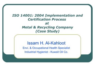 ISO 14001: 2004 Implementation and Certification Process  at  Metal & Recycling Company (Case Study) Issam H. Al-Kahloot Envi. & Occupational Health Specialist Industrial Hygienist - Kuwait Oil Co. 