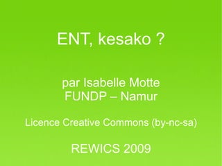 ENT, kesako ?

         par Isabelle Motte
         FUNDP – Namur

Licence Creative Commons (by-nc-sa)

           REWICS 2009
REWICS 2009 – Isabelle Motte FUNDP Namur
 