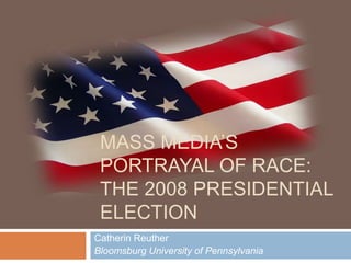 MASS MEDIA’S
 PORTRAYAL OF RACE:
 THE 2008 PRESIDENTIAL
 ELECTION
Catherin Reuther
Bloomsburg University of Pennsylvania
 