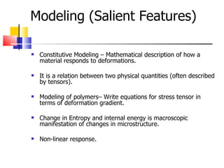 Modeling (Salient Features) ‏ Constitutive Modeling – Mathematical description of how a material responds to deformations. It is a relation between two physical quantities (often described by tensors). Modeling of polymers– Write equations for stress tensor in terms of deformation gradient. Change in Entropy and internal energy is macroscopic manifestation of changes in microstructure. Non-linear response. 