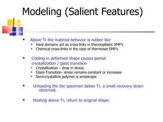 Modeling (Salient Features) ‏ Above Tr the material behavior is rubber like Hard domains act as cross-links in thermoplastic SMP’s Chemical cross-links in the case of thermoset SMP’s Cooling in deformed shape causes partial crystallization / glass transition Crystallization – drop in stress Glass-Transition- stress remains constant or increases Semi-crystalline polymer is anisotropic Unloading the the specimen below Tr, a small recovery strain  observed. Heating above Tr, return to original shape 