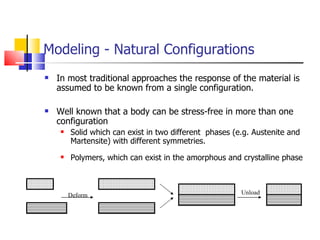 Modeling - Natural Configurations In most traditional approaches the response of the material is assumed to be known from a single configuration. Well known that a body can be stress-free in more than one configuration Solid which can exist in two different  phases (e.g. Austenite and Martensite) with different symmetries. Polymers, which can exist in the amorphous and crystalline phase Deform Unload 