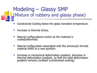 Modeling – Glassy SMP (Mixture of rubbery and glassy phase) Constrained Cooling below the glass transition temperature. Increase in thermal stress. Natural configurations evolve as the material is cooled/deformed. Natural configuration associated with the previously formed material shifts to a new position. Increase in mechanical deformation gradient, decrease in thermal deformation gradient, so that the total deformation gradient remains constant (constrained cooling). 