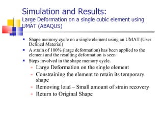 Simulation and Results: Large Deformation on a single cubic element using UMAT (ABAQUS) Shape memory cycle on a single element using an UMAT (User Defined Material) A strain of 100% (large deformation) has been applied to the element and the resulting deformation is seen  Steps involved in the shape memory cycle. Large Deformation on the single element  Constraining the element to retain its temporary shape  Removing load – Small amount of strain recovery  Return to Original Shape 