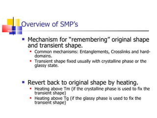 Overview of SMP’s Mechanism for “remembering” original shape and transient shape. Common mechanisms: Entanglements, Crosslinks and hard-domains. Transient shape fixed usually with crystalline phase or the glassy state. Revert back to original shape by heating. Heating above Tm (if the crystalline phase is used to fix the transient shape) Heating above Tg (if the glassy phase is used to fix the transient shape) 