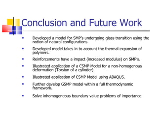 Conclusion and Future Work Developed a model for SMP’s undergoing glass transition using the notion of natural configurations. Developed model takes in to account the thermal expansion of polymers. Reinforcements have a impact (increased modulus) on SMP’s. Illustrated application of a CSMP Model for a non-homogenous deformation (Torsion of a cylinder). Illustrated application of CSMP Model using ABAQUS. Further develop GSMP model within a full thermodynamic framework. Solve inhomogeneous boundary value problems of importance. 
