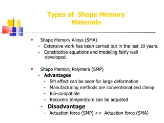 Shape Memory Alloys (SMA) -  Extensive work has been carried out in the last 10 years. -  Constitutive equations and modeling fairly well      developed. Shape Memory Polymers (SMP) -  Advantages -  SM effect can be seen for large deformation -  Manufacturing methods are conventional and cheap -  Bio-compatible -  Recovery temperature can be adjusted -  Disadvantage -   Actuation force (SMP) <<  Actuation force (SMA) Types of  Shape Memory Materials 