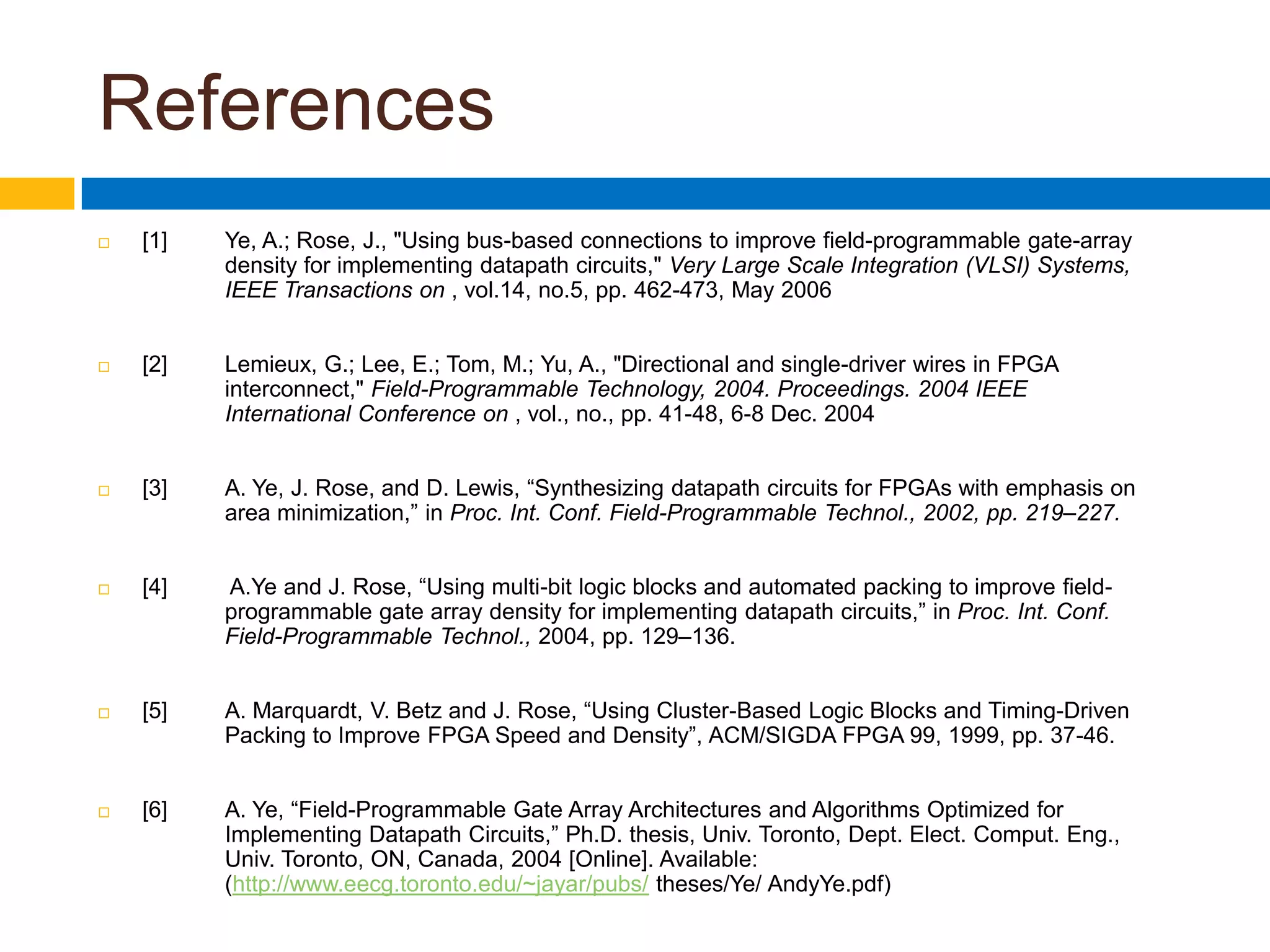 References[1]	Ye, A.; Rose, J., &quot;Using bus-based connections to improve field-programmable gate-array 	density for implementing datapath circuits,&quot; Very Large Scale Integration (VLSI) Systems, 	IEEE Transactions on , vol.14, no.5, pp. 462-473, May 2006[2]	Lemieux, G.; Lee, E.; Tom, M.; Yu, A., &quot;Directional and single-driver wires in FPGA 	interconnect,&quot; Field-Programmable Technology, 2004. Proceedings. 2004 IEEE 	International Conference on , vol., no., pp. 41-48, 6-8 Dec. 2004[3]	A. Ye, J. Rose, and D. Lewis, “Synthesizing datapath circuits for FPGAs with emphasis on 	area minimization,” in Proc. Int. Conf. Field-Programmable Technol., 2002, pp. 219–227.[4]	 A.Ye and J. Rose, “Using multi-bit logic blocks and automated packing to improve field-	programmable gate array density for implementing datapath circuits,” in Proc. Int. Conf. 	Field-Programmable Technol., 2004, pp. 129–136.[5]	A. Marquardt, V. Betz and J. Rose, “Using Cluster-Based Logic Blocks and Timing-Driven 	Packing to Improve FPGA Speed and Density”, ACM/SIGDA FPGA 99, 1999, pp. 37-46.[6]	A. Ye, “Field-Programmable Gate Array Architectures and Algorithms Optimized for 	Implementing Datapath Circuits,” Ph.D. thesis, Univ. Toronto, Dept. Elect. Comput. Eng., 	Univ. Toronto, ON, Canada, 2004 [Online]. Available: 	(http://www.eecg.toronto.edu/~jayar/pubs/theses/Ye/ AndyYe.pdf)