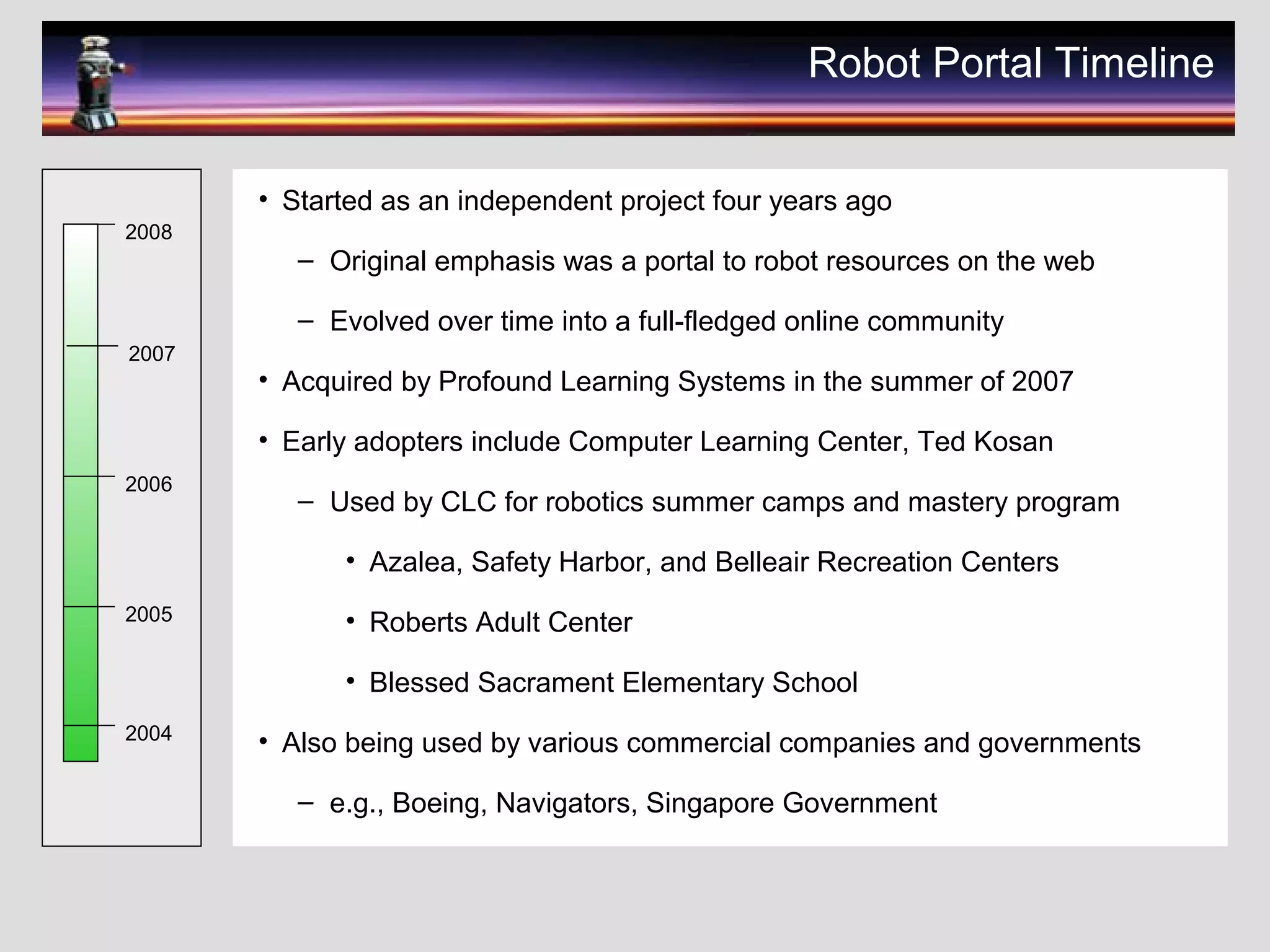 Robot Portal Timeline
• Started as an independent project four years ago
– Original emphasis was a portal to robot resources on the web
– Evolved over time into a full-fledged online community
• Acquired by Profound Learning Systems in the summer of 2007
• Early adopters include Computer Learning Center, Ted Kosan
– Used by CLC for robotics summer camps and mastery program
• Azalea, Safety Harbor, and Belleair Recreation Centers
• Roberts Adult Center
• Blessed Sacrament Elementary School
• Also being used by various commercial companies and governments
– e.g., Boeing, Navigators, Singapore Government
2008
2007
2006
2005
2004
 