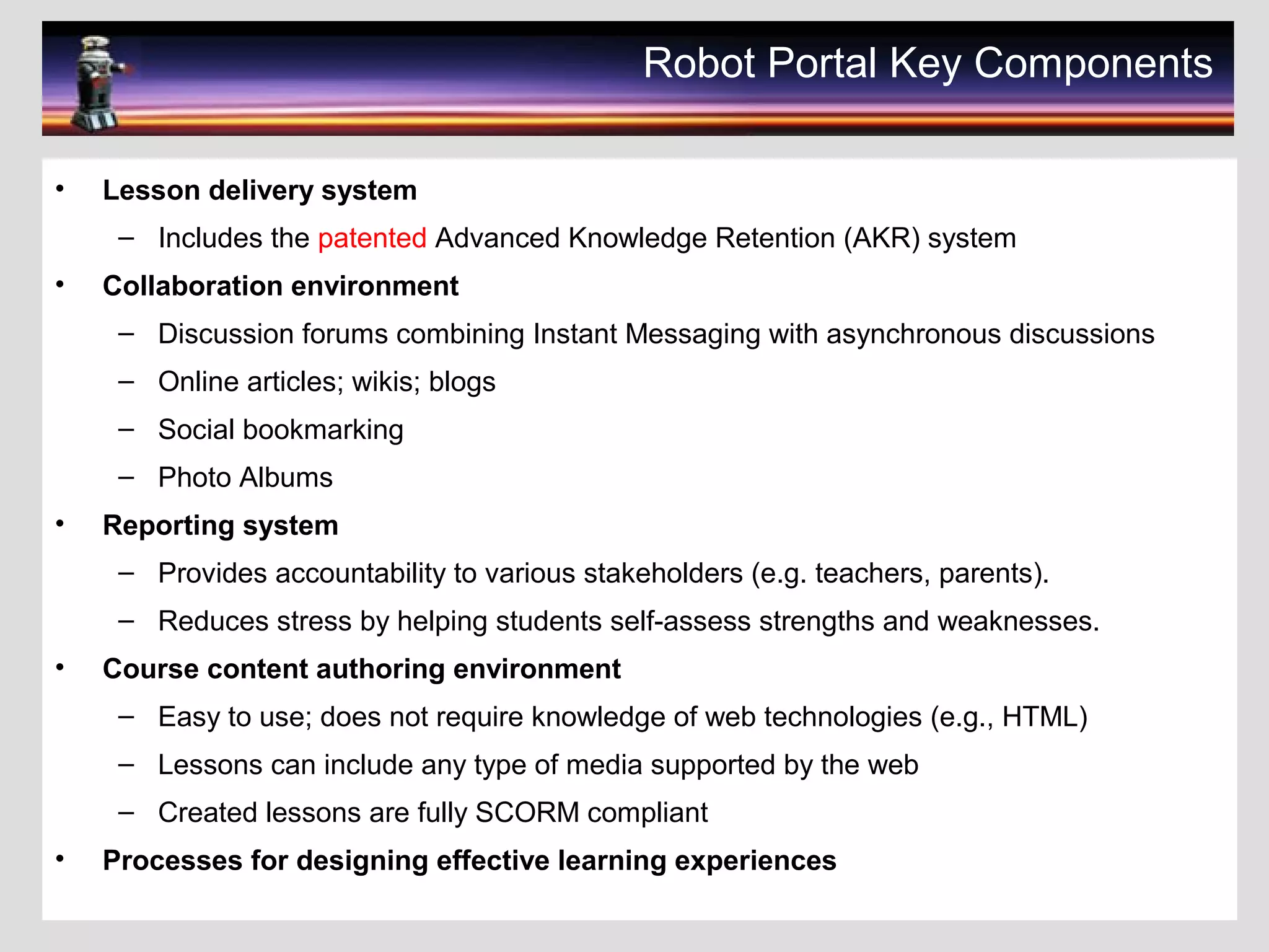 Robot Portal Key Components
• Lesson delivery system
– Includes the patented Advanced Knowledge Retention (AKR) system
• Collaboration environment
– Discussion forums combining Instant Messaging with asynchronous discussions
– Online articles; wikis; blogs
– Social bookmarking
– Photo Albums
• Reporting system
– Provides accountability to various stakeholders (e.g. teachers, parents).
– Reduces stress by helping students self-assess strengths and weaknesses.
• Course content authoring environment
– Easy to use; does not require knowledge of web technologies (e.g., HTML)
– Lessons can include any type of media supported by the web
– Created lessons are fully SCORM compliant
• Processes for designing effective learning experiences
 