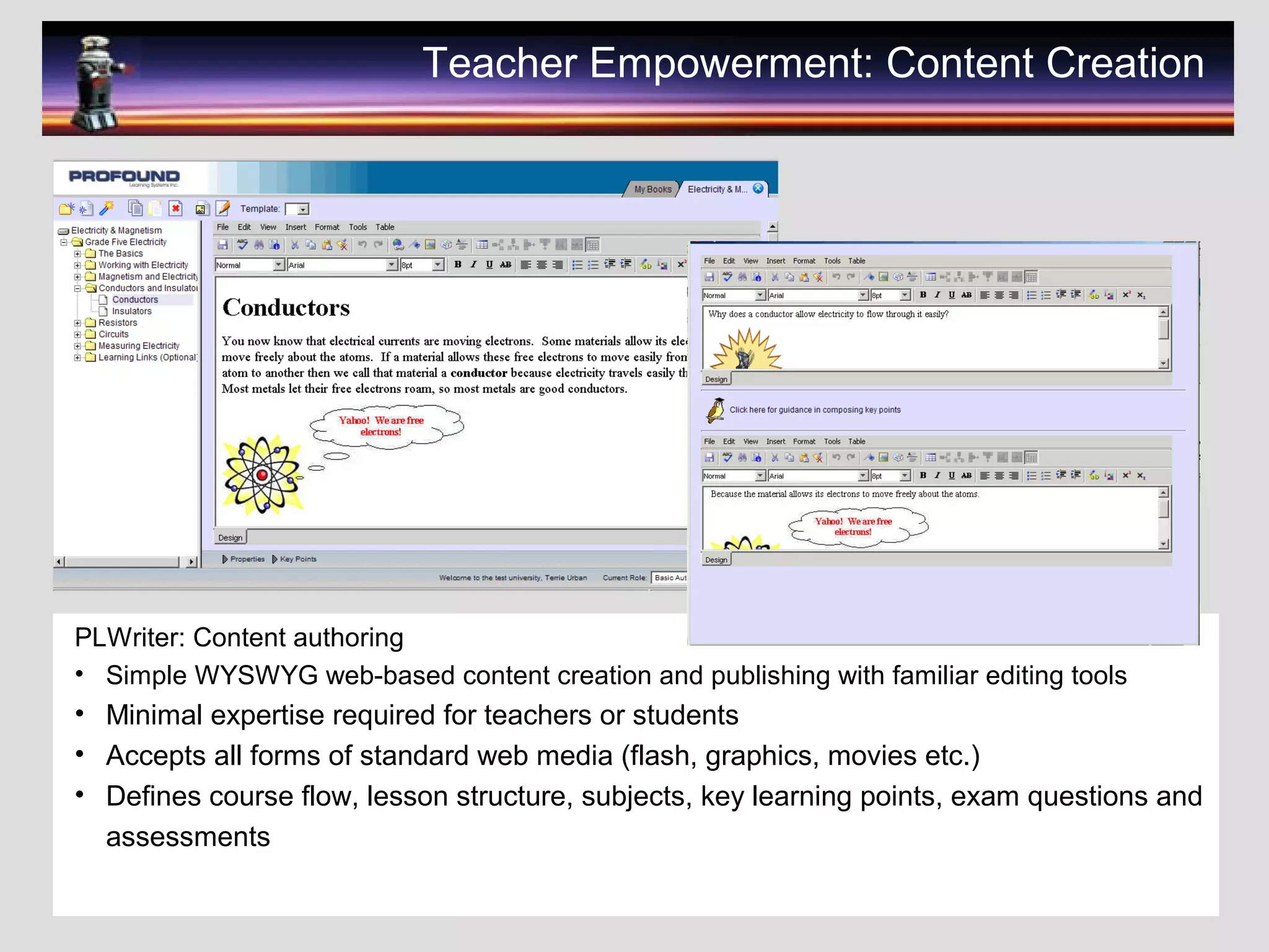 Teacher Empowerment: Content Creation
PLWriter: Content authoring
• Simple WYSWYG web-based content creation and publishing with familiar editing tools
• Minimal expertise required for teachers or students
• Accepts all forms of standard web media (flash, graphics, movies etc.)
• Defines course flow, lesson structure, subjects, key learning points, exam questions and
assessments
 