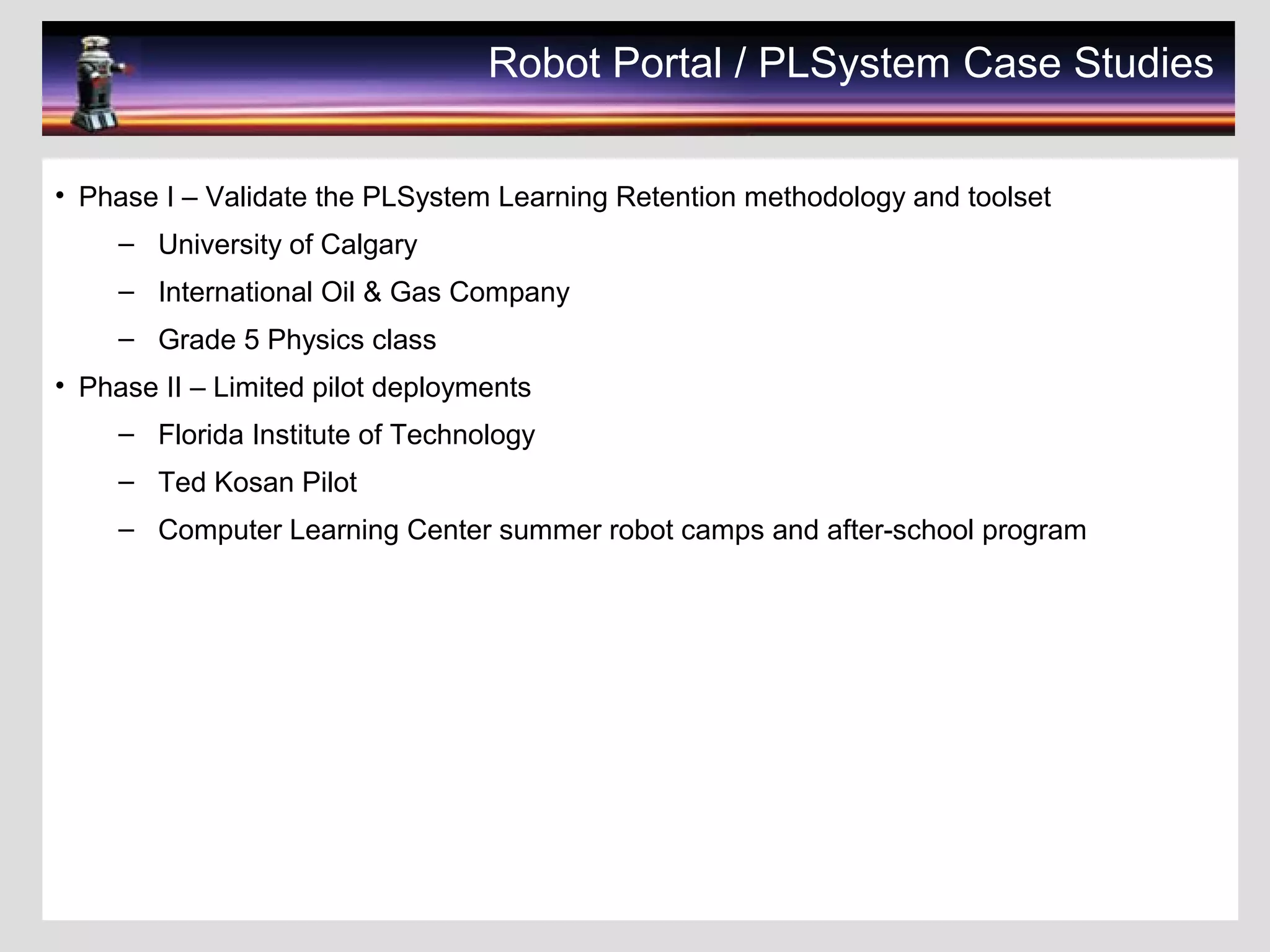 Robot Portal / PLSystem Case Studies
• Phase I – Validate the PLSystem Learning Retention methodology and toolset
– University of Calgary
– International Oil & Gas Company
– Grade 5 Physics class
• Phase II – Limited pilot deployments
– Florida Institute of Technology
– Ted Kosan Pilot
– Computer Learning Center summer robot camps and after-school program
 